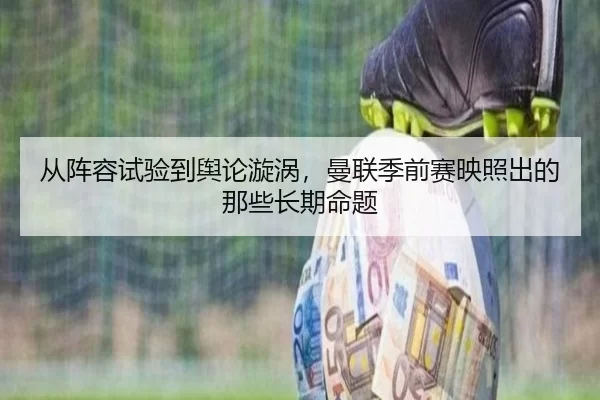 从阵容试验到舆论漩涡，曼联季前赛映照出的那些长期命题