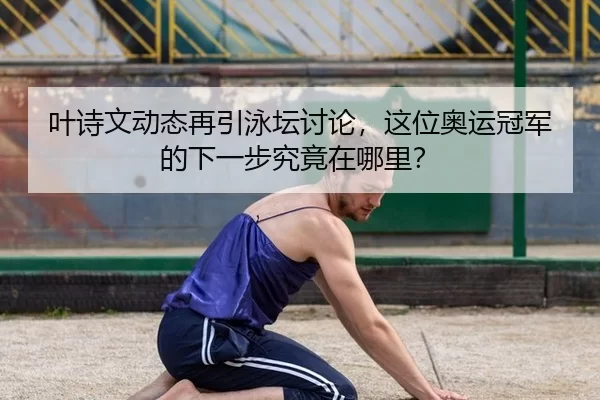 叶诗文动态再引泳坛讨论，这位奥运冠军的下一步究竟在哪里？